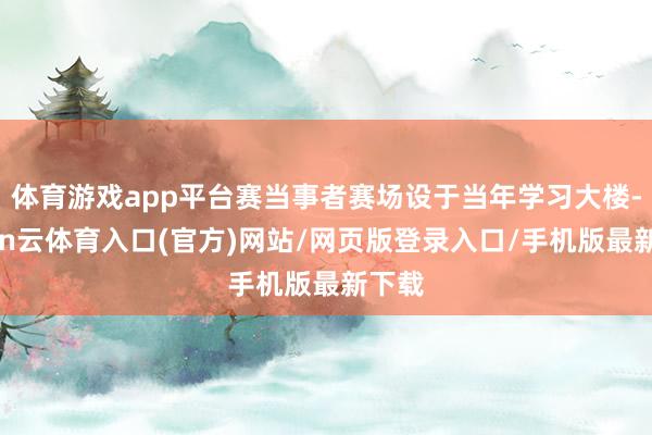 体育游戏app平台赛当事者赛场设于当年学习大楼-开yun云体育入口(官方)网站/网页版登录入口/手机版最新下载
